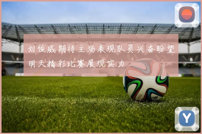 刘俊威期待主场表现队员兴奋盼望明天精彩比赛展现实力