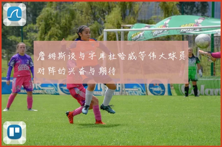 詹姆斯谈与字库杜哈威等伟大球员对阵的兴奋与期待