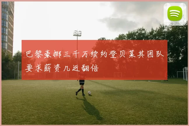巴黎豪掷三千万续约登贝莱其团队要求薪资几近翻倍
