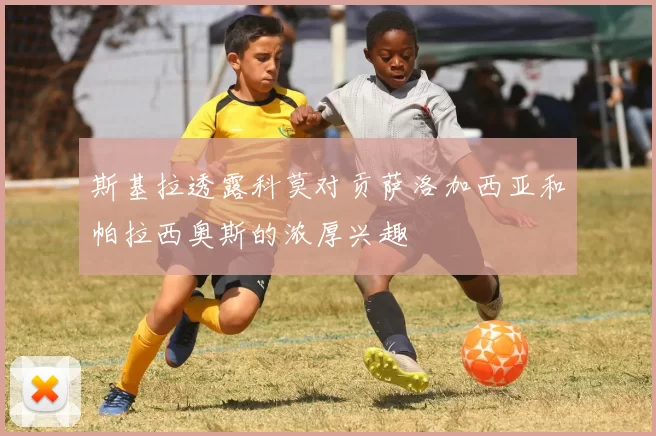 斯基拉透露科莫对贡萨洛加西亚和帕拉西奥斯的浓厚兴趣