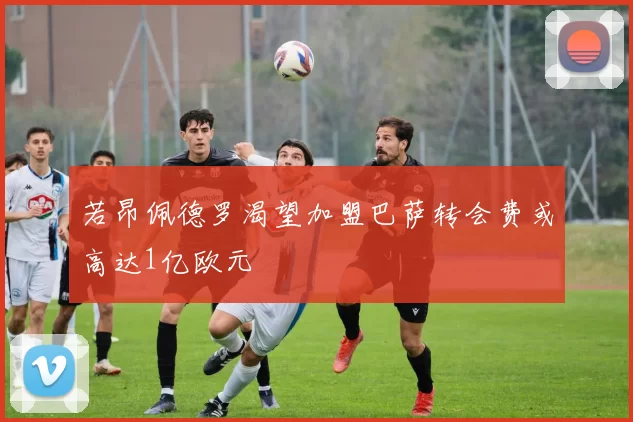 若昂佩德罗渴望加盟巴萨转会费或高达1亿欧元