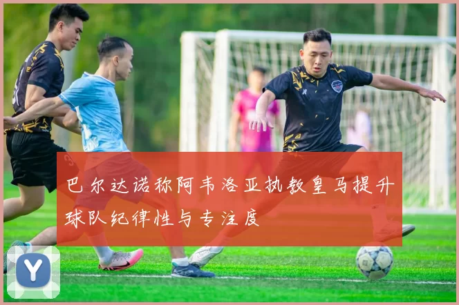 巴尔达诺称阿韦洛亚执教皇马提升球队纪律性与专注度