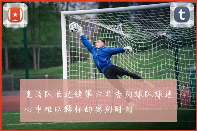 皇马队长连续第六年告别球队球迷心中难以释怀的离别时刻