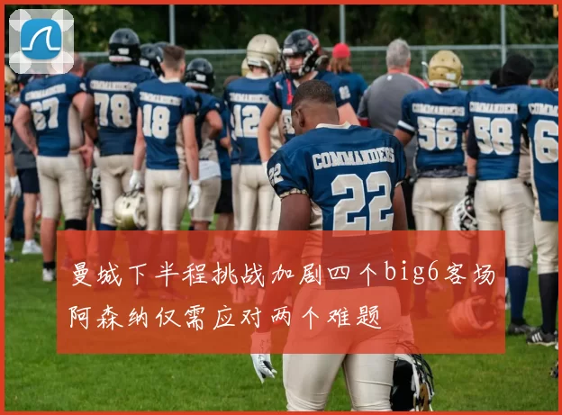 曼城下半程挑战加剧四个big6客场阿森纳仅需应对两个难题
