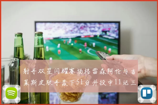 射手双星闪耀赛场格雷森阿伦与吉莱斯皮联手轰下51分并投中11记三分球