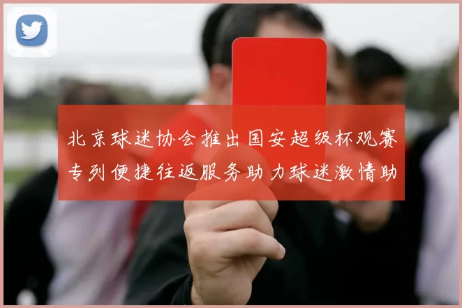 北京球迷协会推出国安超级杯观赛专列便捷往返服务助力球迷激情助阵