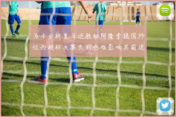 马卡分析皇马连胜助阿隆索稳固帅位西超杯决赛失利也难影响其前途