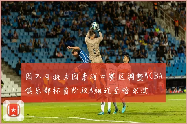 因不可抗力因素海口赛区调整WCBA俱乐部杯首阶段A组迁至哈尔滨