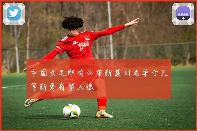 中国女足即将公布新集训名单于凡等新秀有望入选